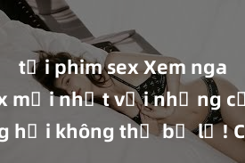 tải phim sex Xem ngay phim sex mới nhất với những cảnh nóng hổi không thể bỏ lỡ! Cơ hội tận hưởng những khoảnh khắc đầy kích thích ngay hôm nay!