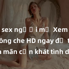 sex người mỹ Xem sex không che HD ngay để thỏa mãn cơn khát tình dục của bạn! Video chất lượng cao, cảnh quay rõ nét, sẽ khiến bạn không thể rời mắt! Hãy trải nghiệm ngay!