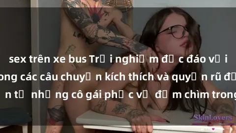 sex trên xe bus Trải nghiệm độc đáo với sex nữ hầu gái trong các câu chuyện kích thích và quyến rũ đến từ những cô gái phục vụ đắm chìm trong cảm xúc và khoái lạc.