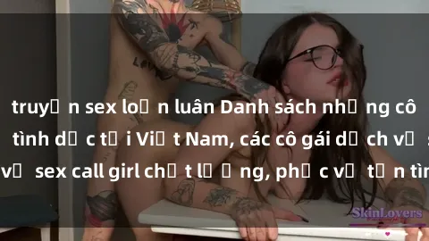 truyện sex loạn luân Danh sách những cô gái gọi dịch vụ tình dục tại Việt Nam, các cô gái dịch vụ sex call girl chất lượng, phục vụ tận tình và đẳng cấp.