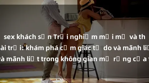 sex khách sạn Trải nghiệm mới mẻ và thú vị với sex ngoài trời: khám phá cảm giác tự do và mãnh liệt trong không gian mở rộng của thiên nhiên.