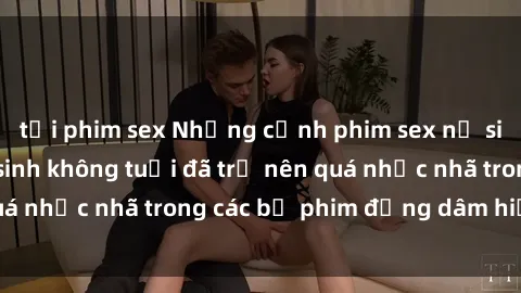 tải phim sex Những cảnh phim sex nữ sinh gây sốc: Học sinh không tuổi đã trở nên quá nhục nhã trong các bộ phim đồng dâm hiện nay