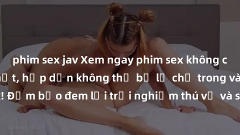 phim sex jav Xem ngay phim sex không che miễn phí hot nhất, hấp dẫn không thể bỏ lỡ chỉ trong vài click! Đảm bảo đem lại trải nghiệm thú vị và sảng khoái cho người xem.