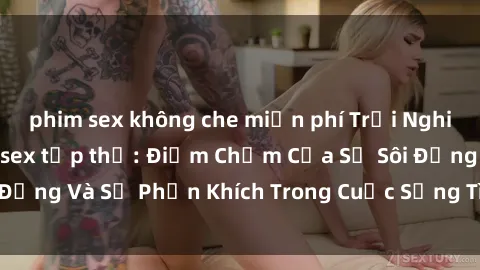 phim sex không che miễn phí Trải Nghiệm Kích Thích Với sex tập thể: Điểm Chạm Của Sự Sôi Động Và Sự Phấn Khích Trong Cuộc Sống Tình Dục Của Bạn