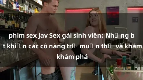 phim sex jav Sex gái sinh viên: Những bí mật khiến các cô nàng trẻ muốn thử và khám phá