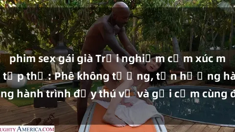 phim sex gái già Trải nghiệm cảm xúc mới mẻ với làm tình tập thể: Phê không tưởng, tận hưởng hành trình đầy thú vị và gợi cảm cùng đối tác đồng lòng!