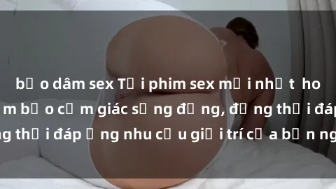 bạo dâm sex Tải phim sex mới nhất  hot nhất hiện nay đảm bảo cảm giác sống động, đồng thời đáp ứng nhu cầu giải trí của bạn ngay lập tức.
