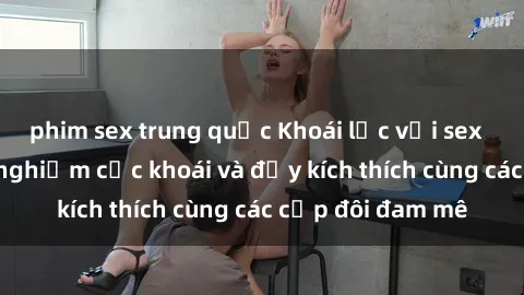 phim sex trung quốc Khoái lạc với sex  Việt Nam: Trải nghiệm cực khoái và đầy kích thích cùng các cặp đôi đam mê
