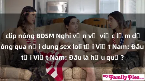 clip nóng BDSM Nghi vấn về việc lạm dụng trẻ em thông qua nội dung sex loli tại Việt Nam: Đâu là hậu quả?
