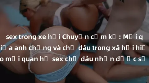 sex trong xe hơi Chuyện cấm kỵ: Mối quan hệ cấm kỵ giữa anh chồng và chị dâu trong xã hội hiện đại - Tại sao mối quan hệ sex chị dâu nhận được sự chú ý của đông đảo người đọc?