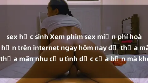 sex học sinh Xem phim sex miễn phí hoàn toàn không giới hạn trên internet ngay hôm nay để thỏa mãn nhu cầu tình dục của bạn mà không tốn chi phí.