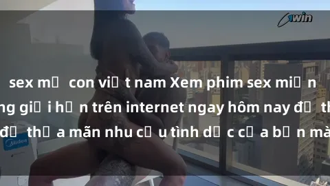 sex mẹ con việt nam Xem phim sex miễn phí hoàn toàn không giới hạn trên internet ngay hôm nay để thỏa mãn nhu cầu tình dục của bạn mà không tốn chi phí.