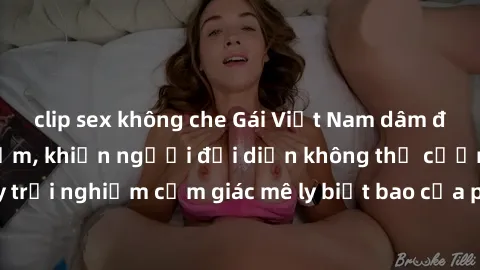 clip sex không che Gái Việt Nam dâm đãng làm tình say đắm, khiến người đối diện không thể cưỡng lại được. Hãy trải nghiệm cảm giác mê ly biết bao của phong cách yêu đương đậm chất dân tộc!