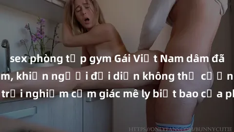 sex phòng tập gym Gái Việt Nam dâm đãng làm tình say đắm, khiến người đối diện không thể cưỡng lại được. Hãy trải nghiệm cảm giác mê ly biết bao của phong cách yêu đương đậm chất dân tộc!