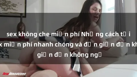 sex không che miễn phí Những cách tải phim sex miễn phí nhanh chóng và đơn giản đến không ngờ