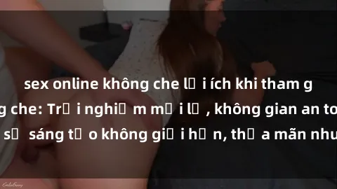 sex online không che lợi ích khi tham gia sex online không che: Trải nghiệm mới lạ, không gian an toàn, sự sáng tạo không giới hạn, thỏa mãn nhu cầu tình dục của bạn.