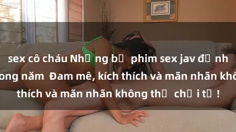 sex cô cháu Những bộ phim sex jav đỉnh cao phải xem trong năm  Đam mê, kích thích và mãn nhãn không thể chối từ!