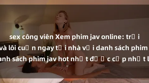 sex công viên Xem phim jav online: trải nghiệm hấp dẫn và lôi cuốn ngay tại nhà với danh sách phim jav hot nhất được cập nhật liên tục.