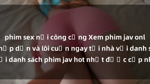 phim sex nơi công cộng Xem phim jav online: trải nghiệm hấp dẫn và lôi cuốn ngay tại nhà với danh sách phim jav hot nhất được cập nhật liên tục.