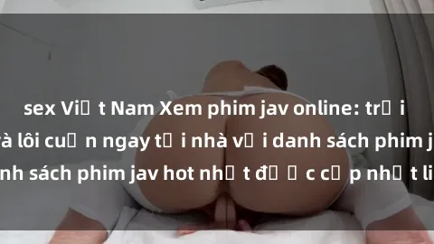 sex Việt Nam Xem phim jav online: trải nghiệm hấp dẫn và lôi cuốn ngay tại nhà với danh sách phim jav hot nhất được cập nhật liên tục.