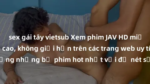 sex gái tây vietsub Xem phim JAV HD miễn phí chất lượng cao, không giới hạn trên các trang web uy tín. Yên tâm tận hưởng những bộ phim hot nhất với độ nét sắc sảo, đẹp mắt ngay tại nhà. Hãy trải nghiệ
