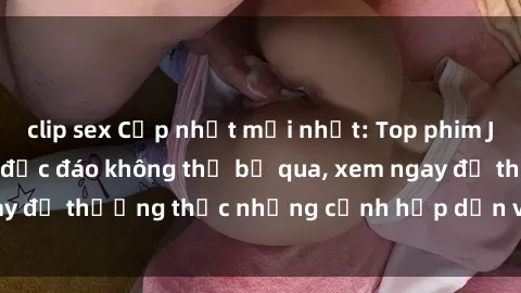 clip sex Cập nhật mới nhất: Top phim JAV Vietsub cực hot, độc đáo không thể bỏ qua, xem ngay để thưởng thức những cảnh hấp dẫn và đầy kích thích!