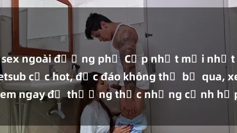 sex ngoài đường phố Cập nhật mới nhất: Top phim JAV Vietsub cực hot, độc đáo không thể bỏ qua, xem ngay để thưởng thức những cảnh hấp dẫn và đầy kích thích!