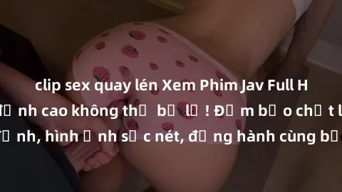 clip sex quay lén Xem Phim Jav Full HD: Những bộ phim đỉnh cao không thể bỏ lỡ! Đảm bảo chất lượng ổn định, hình ảnh sắc nét, đồng hành cùng bạn trong những giây phút thư giãn!
