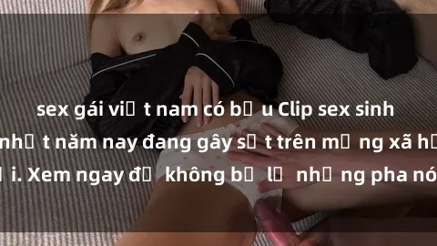 sex gái việt nam có bầu Clip sex sinh viên mới nhất hot nhất năm nay đang gây sốt trên mạng xã hội. Xem ngay để không bỏ lỡ những pha nóng không thể bỏ qua!