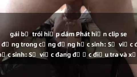 gái bị trói hiếp dâm Phát hiện clip sex nữ sinh gây chấn động trong cộng đồng học sinh: Sự việc đang được điều tra và xử lý