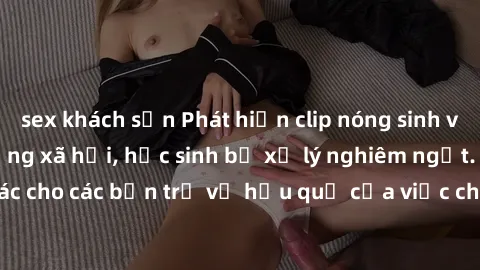 sex khách sạn Phát hiện clip nóng sinh viên gây sốt trên mạng xã hội, học sinh bị xử lý nghiêm ngặt. Đây là cảnh giác cho các bạn trẻ về hậu quả của việc chia sẻ thông tin trái phép trên internet.