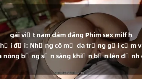 gái việt nam dâm đãng Phim sex milf hấp dẫn nhất mọi thời đại: Những cô mẹ da trắng gợi cảm và nóng bỏng sẵn sàng khiến bạn lên đỉnh chỉ trong chớp mắt!