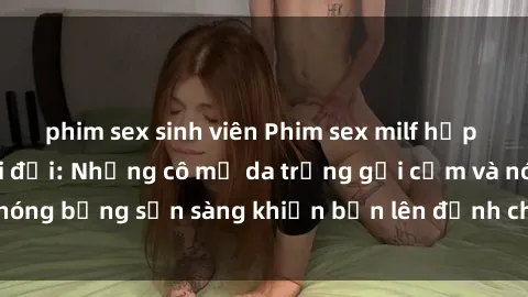 phim sex sinh viên Phim sex milf hấp dẫn nhất mọi thời đại: Những cô mẹ da trắng gợi cảm và nóng bỏng sẵn sàng khiến bạn lên đỉnh chỉ trong chớp mắt!