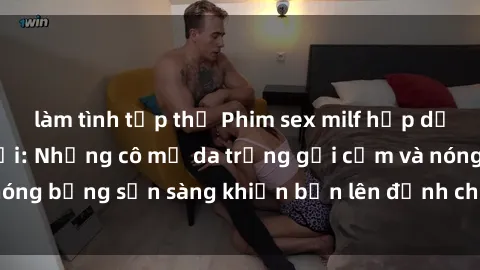 làm tình tập thể Phim sex milf hấp dẫn nhất mọi thời đại: Những cô mẹ da trắng gợi cảm và nóng bỏng sẵn sàng khiến bạn lên đỉnh chỉ trong chớp mắt!