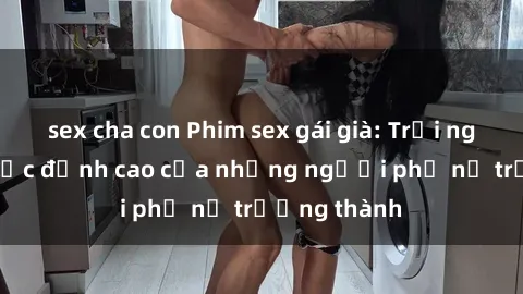 sex cha con Phim sex gái già: Trải nghiệm tình dục đỉnh cao của những người phụ nữ trưởng thành