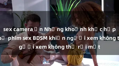 sex camera ẩn Những khoảnh khắc hấp dẫn trong bộ phim sex BDSM khiến người xem không thể rời mắt