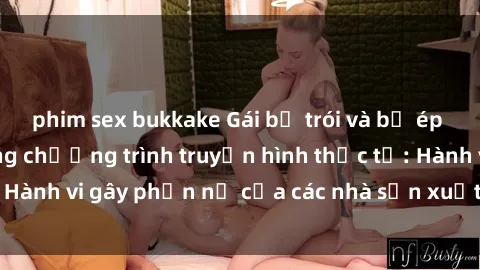 phim sex bukkake Gái bị trói và bị ép buộc làm tình trong chương trình truyền hình thực tế: Hành vi gây phẫn nộ của các nhà sản xuất và người xem.