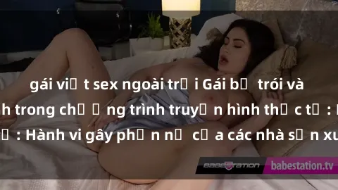 gái việt sex ngoài trời Gái bị trói và bị ép buộc làm tình trong chương trình truyền hình thực tế: Hành vi gây phẫn nộ của các nhà sản xuất và người xem.