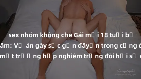 sex nhóm không che Gái mới 18 tuổi bị trói và bị hiếp dâm: Vụ án gây sốc gần đâyến trong cộng đồng. Đây là một trường hợp nghiêm trọng đòi hỏi sự can thiệp mạnh mẽ từ phía công lý.