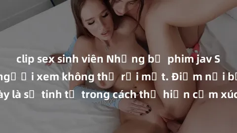 clip sex sinh viên Những bộ phim jav SM không che khiến người xem không thể rời mắt. Điểm nổi bật của thể loại này là sự tinh tế trong cách thể hiện cảm xúc và sự hấp dẫn của những cảnh quay.