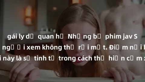 gái ly dị quan hệ Những bộ phim jav SM không che khiến người xem không thể rời mắt. Điểm nổi bật của thể loại này là sự tinh tế trong cách thể hiện cảm xúc và sự hấp dẫn của những cảnh quay.