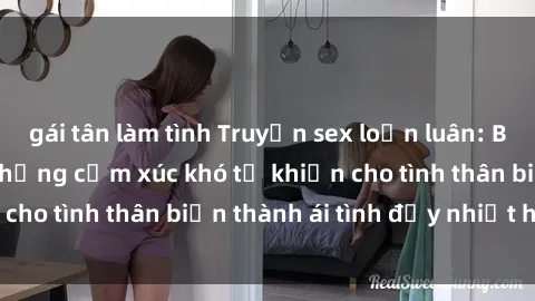 gái tân làm tình Truyện sex loạn luân: Bí mật gia đình và những cảm xúc khó tả khiến cho tình thân biến thành ái tình đầy nhiệt huyết