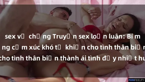 sex vợ chồng Truyện sex loạn luân: Bí mật gia đình và những cảm xúc khó tả khiến cho tình thân biến thành ái tình đầy nhiệt huyết