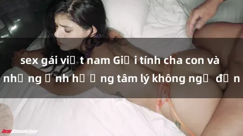 sex gái việt nam Giới tính cha con và những ảnh hưởng tâm lý không ngờ đến