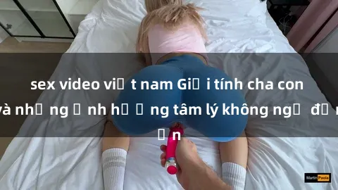sex video việt nam Giới tính cha con và những ảnh hưởng tâm lý không ngờ đến