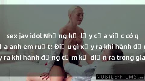 sex jav idol Những hệ lụy của việc có quan hệ tình dục giữa anh em ruột: Điều gì xảy ra khi hành động cấm kỵ diễn ra trong gia đình?