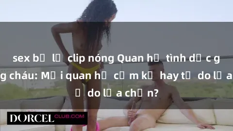 sex bị lộ clip nóng Quan hệ tình dục giữa ông cháu: Mối quan hệ cấm kỵ hay tự do lựa chọn?