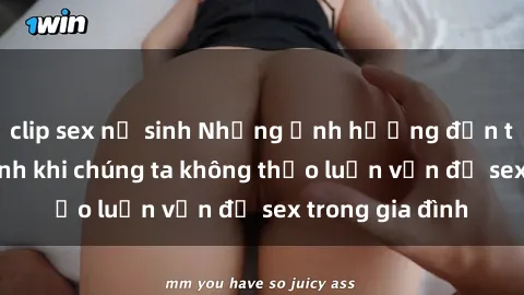 clip sex nữ sinh Những ảnh hưởng đến tình cảm gia đình khi chúng ta không thảo luận vấn đề sex trong gia đình