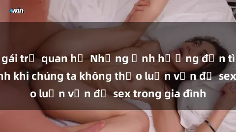 gái trẻ quan hệ Những ảnh hưởng đến tình cảm gia đình khi chúng ta không thảo luận vấn đề sex trong gia đình