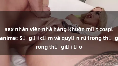 sex nhân viên nhà hàng Khuôn mặt cosplay sex anime: Sự gợi cảm và quyến rũ trong thế giới ảo
